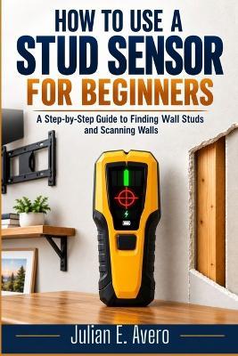 How to Use a Stud Sensor for Beginners: A Step-by-Step Guide to Finding Wall Studs and Scanning Walls - Julian E Avero - cover