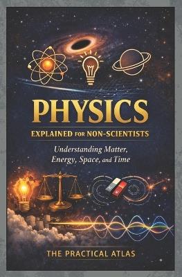 Physics Explained for Non-Scientists: Understanding Matter, Energy, Space, and Time - The Practical Atlas - cover