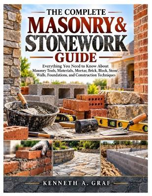 The Complete Masonry & Stonework Guide: Everything You Need to Know About Masonry Tools, Materials, Mortar, Brick, Block, Stone, Walls, Foundations, and Construction Techniques - Kenneth A Graf - cover