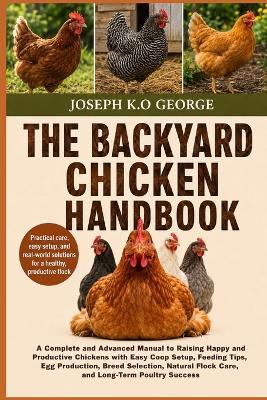 The Backyard Chicken Handbook: A Complete and Advanced Manual to Raising Happy and Productive Chickens with Easy Coop Setup, Feeding Tips, Egg Production, Breed Selection, Natural Flock Care, and Long-Term Poultry Success - Joseph K O George - cover