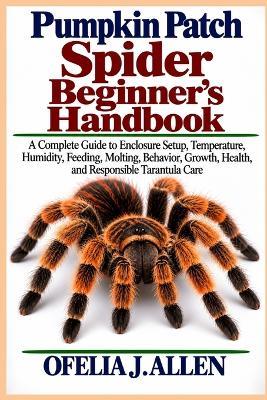 Pumpkin Patch Spider Beginner's Handbook: A Complete Guide to Enclosure Setup, Temperature, Humidity, Feeding, Molting, Behavior, Growth, Health, and Responsible Tarantula Care - Ofelia J Allen - cover