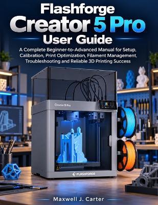 Flashforge Creator 5 Pro User Guide: A Complete Beginner-to-Advanced Manual for Setup, Calibration, Print Optimization, Filament Management, Troubleshooting and Reliable 3D Printing Success - Maxwell J Carter - cover