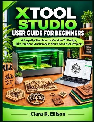 Xtool Studio User Guide for Beginners: A Step-By-Step Manual On How To Design, Edit, Prepare, And Process Your Own Laser Projects - Clara R Ellison - cover