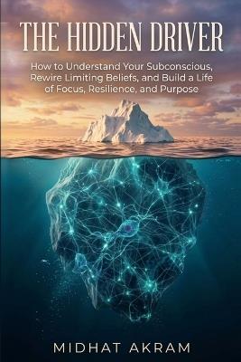 The Hidden Driver: How to Understand Your Subconscious, Rewire Limiting Beliefs, and Build a Life of Focus, Resilience, and Purpose - Midhat Akram - cover