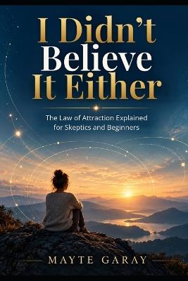 I Didn't Believe Either: The Law of Attraction Explained for Eskeptics and Beginners - Mayte Garay - cover