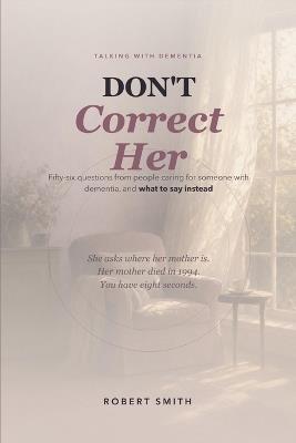 Don't Correct Her: Talking With Dementia: 56 Questions From People Caring For Someone With Dementia, and What to Say Instead - Robert Smith - cover