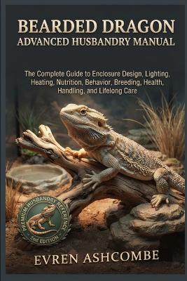 Bearded Dragon Advanced Husbandry Manual: The Complete Guide to Enclosure Design, Lighting, Heating, Nutrition, Behavior, Breeding, Health, Handling, and Lifelong Care - Evren Ashcombe - cover
