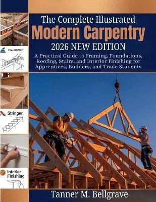 The Complete Illustrated Modern Carpentry 2026: A Practical Guide to Framing, Foundations, Roofing, Stairs, and Interior Finishing for Apprentices, Builders, and Trade Students - Tanner M Bellgrave - cover
