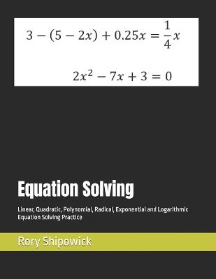 Equation Solving: Linear, Quadratic, Polynomial, Radical, Exponential and Logarithmic Equation Solving Practice - Rory Shipowick - cover