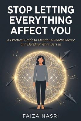 Stop Letting Everything Affect You: A Practical Guide to Emotional Independence and Deciding What Gets In - Faiza Nasri - cover