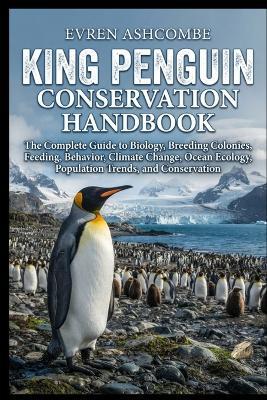 King Penguin Conservation Handbook: The Complete Guide to Biology, Breeding Colonies, Feeding, Behavior, Climate Change, Ocean Ecology, Population Trends, and Conservation - Evren Ashcombe - cover