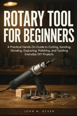 Rotary Tool for Beginners: A Practical Hands On Guide to Cutting, Sanding, Grinding, Engraving, Polishing, and Tackling Everyday DIY Projects - John M Acker - cover