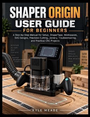 Shaper Origin User Guide for Beginners: A Step-by-Step Manual for Setup, ShaperTape, Workspaces, SVG Designs, Precision Cutting, Joinery, Troubleshooting, and Practical CNC Projects - Kyle Meade - cover