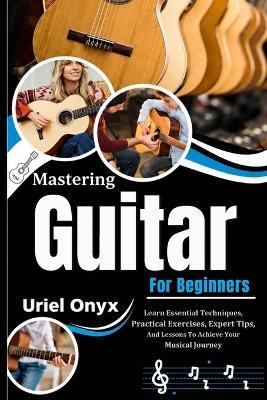 Mastering Guitar For Beginners: Learn Essential Techniques, Practical Exercises, Expert Tips, And Lessons To Achieve Your Musical Journey - Uriel Onyx - cover