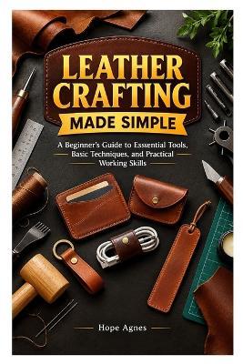 Leather Crafting Made Simple: A Beginner's Guide to Essential Tools, Basic Techniques, and Practical Working Skills - Hope Agnes - cover
