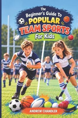 The Beginner's Guide To Popular Team Sports - For Kids: Which sport is right for you? Football? Rugby? Cricket? Hockey? Basketball? Maybe something completely different! - Andrew Chandler - cover