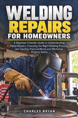 Welding Repairs for Homeowners: A Beginner-Friendly Guide to Understanding Metal Repairs, Choosing the Right Welding Process, and Tackling Practical Home and Workshop Projects Safely - Charles Bryan - cover