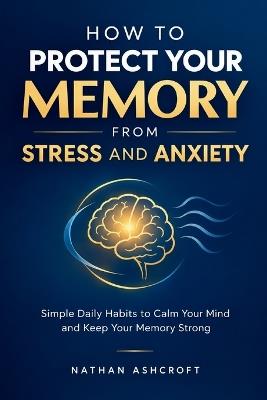 How to Protect Your Memory from Stress and Anxiety: Simple Daily Habits to Calm Your Mind and Keep Your Memory Strong - Nathan Ashcroft - cover
