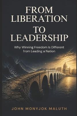 From Liberation to Leadership: Why Winning Freedom Is Different from Leading a Nation - John Monyjok Maluth - cover
