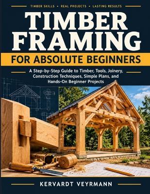 Timber Framing For Absolute Beginners: A Step-By-Step Guide To Timber, Tools, Joinery, Construction Techniques, Simple Plans, And Hands-On Beginner Projects - Kervardt Veyrmann - cover