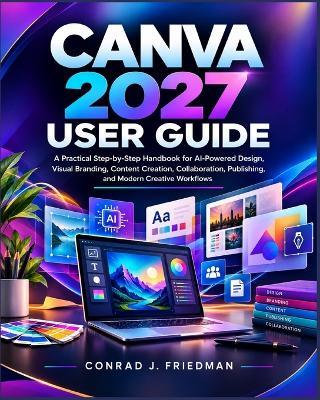 Canva 2027 User Guide: A Practical Step-by-Step Handbook for AI-Powered Design, Visual Branding, Content Creation, Collaboration, Publishing, and Modern Creative Workflows - Conrad J Friedman - cover