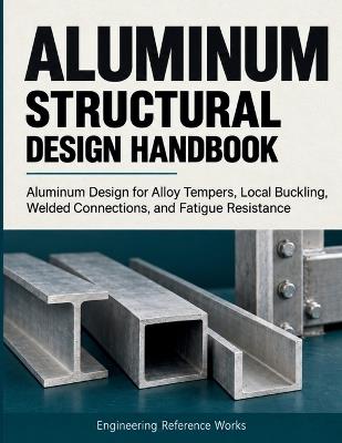 Aluminum Structural Design Handbook: Aluminum Design for Alloy Tempers, Local Buckling, Welded Connections, and Fatigue Resistance - Engineering Reference Works - cover
