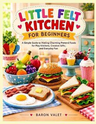Little Felt Kitchen for Beginners: A Simple Guide to Making Charming Pretend Foods for Play Kitchens, Creative Gifts, and Everyday Fun - Baron Valet - cover