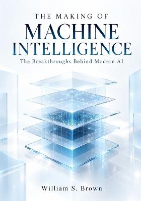 The Making of Machine Intelligence: The Breakthroughs Behind Modern AI - William S Brown - cover