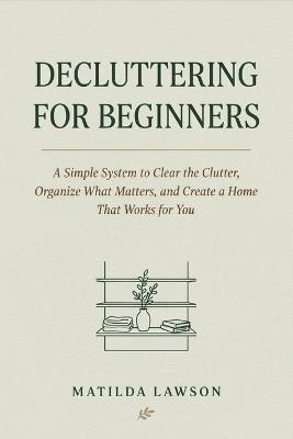 Decluttering for Beginners: A Simple System to Clear the Clutter, Organize What Matters, and Create a Home That Works for You - Matilda Lawson - cover