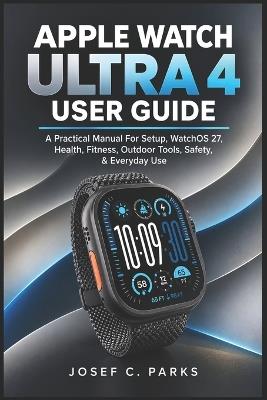 Apple Watch Ultra 4 User Guide: A Practical Manual For Setup, WatchOS 27, Health, Fitness, Outdoor Tools, Safety, & Everyday Use - Josef C Parks - cover