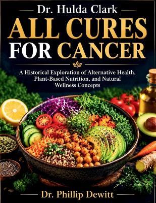 Dr. Hulda Clark All Cures for cancer: A Historical Exploration of Alternative Health, Plant-Based Nutrition, and Natural Wellness Concepts - Phillip DeWitt - cover