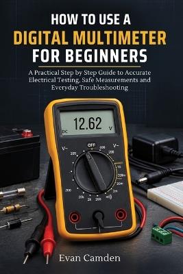 How to Start a Digital Multimeter for Beginners: A Practical Step by Step Guide to Accurate Electrical Testing, Safe Measurements and Everyday Troubleshooting - Evan Camden - cover