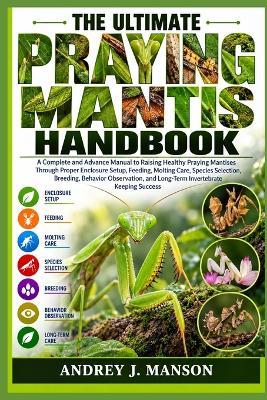 The Ultimate Praying Mantis Handbook: A Complete and Advanced Manual to Raising Healthy Praying Mantises Through Proper Enclosure Setup, Feeding, Molting Care, Species Selection, Breeding, Behavior Observation, and Long-Term Invertebrate Keeping Success - Andrey J Manson - cover