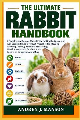 The Ultimate Rabbit Handbook: A Complete and Advanced Manual to Raising Healthy, Happy, and Well-Socialized Rabbits Through Proper Feeding, Housing, Grooming, Training, Behavior Understanding, Health Management, Enrichment, and Long-Term Companion Animal - Andrey J Manson - cover
