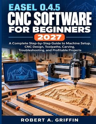 Easel 0.4.5 CNC Software for Beginners 2027: A Complete Step-by-Step Guide to Machine Setup, CNC Design, Toolpaths, Carving, Troubleshooting, and Profitable Projects - Robert a Griffin - cover