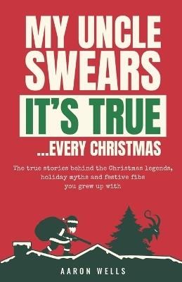 My Uncle Swears It's True... Every Christmas: The True Stories Behind the Christmas Legends, Holiday Myths and Festive Fibs You Grew Up With - Aaron Wells - cover