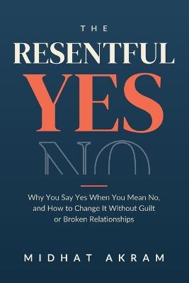 The Resentful Yes: Why You Say Yes When You Mean No, and How to Change It Without Guilt or Broken Relationships - Midhat Akram - cover