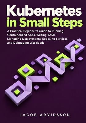 Kubernetes in Small Steps: A Practical Beginner's Guide to Running Containerized Apps, Writing YAML, Managing Deployments, Exposing Services, and Debugging Workloads - Jacob Arvidsson - cover