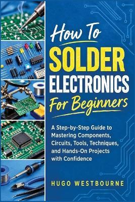 How To Solder Electronics For Beginners: A Step-by-Step Guide to Mastering Components, Circuits, Tools, Techniques, and Hands-On Projects with Confidence - Hugo Westbourne - cover