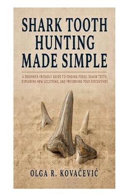 Shark Tooth Hunting Made Simple: A Beginner-Friendly Guide to Finding Fossil Shark Teeth, Exploring New Locations, and Preserving Your Discoveries - Olga R Kovačevic - cover