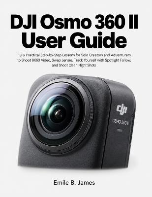 DJI Osmo 360 II User Guide: Fully Practical Step-by-Step Lessons for Solo Creators and Adventurers to Shoot 8K60 Video, Swap Lenses, Track Yourself with Spotlight Follow, and Shoot Clean Night Shots - Emile B James - cover