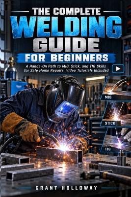 The Complete Welding Guide for Beginners: A Hands-On Path to MIG, Stick, and TIG Skills for Safe Home Repairs, Video Tutorials Included - Grant Holloway - cover