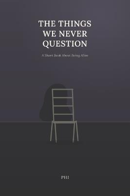 The Things We Never Question: A Short Book About Being Alive - Phi - cover