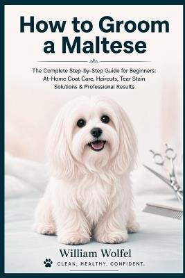 How to Groom a Maltese: The Complete Step-by-Step Guide for Beginners: At-Home Coat Care, Haircuts, Tear Stain Solutions & Professional Results - William Wolfel - cover
