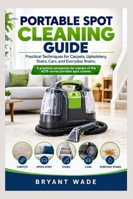Portable Spot Cleaning Guide: Practical Techniques for Carpets, Upholstery, Stairs, Cars, and Everyday Stains. A practical companion for owners of the 4075-series portable spot cleaner. - Bryant Wade - cover