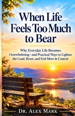 When Life Feels Too Much to Bear: Why Everyday Life Becomes Overwhelming-and Practical Ways to Lighten the Load, Reset, and Feel More in Control - Alex Mark - cover