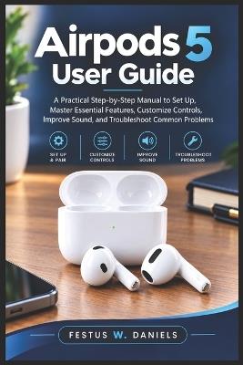 Airpods 5 User Guide: A Practical Step-by-Step Manual to Set Up, Master Essential Features, Customize Controls, Improve Sound, and Troubleshoot Common Problems - Festus W Daniels - cover