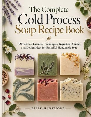 The Complete Cold Process Soap Recipe Book: 100 Recipes, Essential Techniques, Ingredient Guides, and Design Ideas for Beautiful Handmade Soap - Elise Hartmore - cover