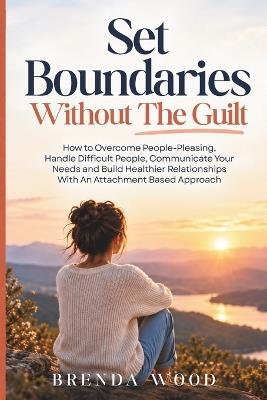 Set Boundaries Without The Guilt: How to Overcome People-Pleasing, Handle Difficult People, Communicate Your Needs and Build Healthier Relationships With An Attachment Based Approach - Brenda Wood - cover
