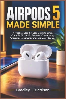 Airpods 5 Made Simple: A Practical Step-by-Step Guide to Setup, Controls, Siri, Audio Features, Connectivity, Charging, Troubleshooting, and Everyday Use - Bradley T Harrison - cover